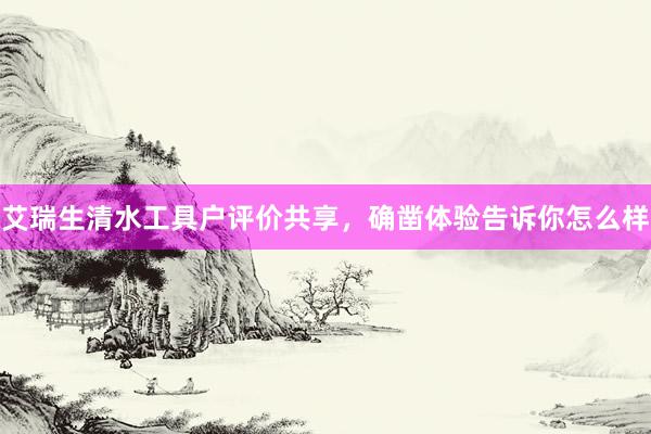 艾瑞生清水工具户评价共享，确凿体验告诉你怎么样